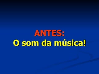 ANTES: O som da música! 