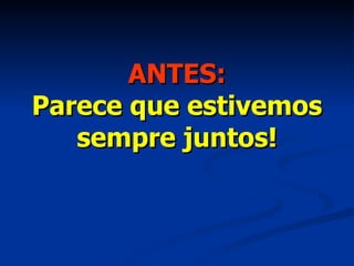 ANTES: Parece que estivemos sempre juntos! 