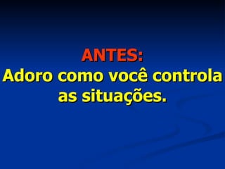 ANTES: Adoro como você controla as situações. 