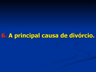6.  A principal causa de divórcio. 