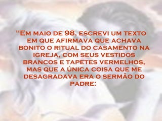 "Em maio de 98, escrevi um texto em que afirmava que achava bonito o ritual do casamento na igreja, com seus vestidos brancos e tapetes vermelhos, mas que a única coisa que me desagradava era o sermão do padre:  