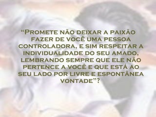 “ Promete não deixar a paixão fazer de você uma pessoa controladora, e sim respeitar a individualidade do seu amado, lembrando sempre que ele não pertence a você e que está ao seu lado por livre e espontânea vontade”?  