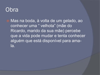Obra
 Mas na boda, à volta de um gelado, ao
conhecer uma “ velhota” (mãe do
Ricardo, marido da sua mãe) percebe
que a vida pode mudar e tenta conhecer
alguém que está disponível para ama-
la.
 