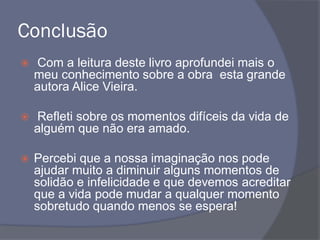 Conclusão
 Com a leitura deste livro aprofundei mais o
meu conhecimento sobre a obra esta grande
autora Alice Vieira.
 Refleti sobre os momentos difíceis da vida de
alguém que não era amado.
 Percebi que a nossa imaginação nos pode
ajudar muito a diminuir alguns momentos de
solidão e infelicidade e que devemos acreditar
que a vida pode mudar a qualquer momento
sobretudo quando menos se espera!
 