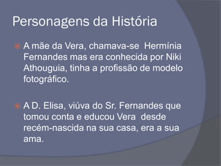 Personagens da História
 A mãe da Vera, chamava-se Hermínia
Fernandes mas era conhecida por Niki
Athouguia, tinha a profissão de modelo
fotográfico.
 A D. Elisa, viúva do Sr. Fernandes que
tomou conta e educou Vera desde
recém-nascida na sua casa, era a sua
ama.
 