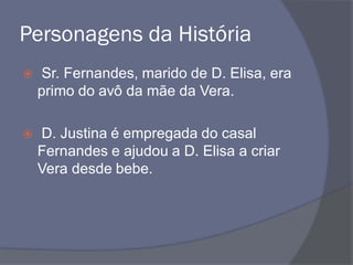 Personagens da História
 Sr. Fernandes, marido de D. Elisa, era
primo do avô da mãe da Vera.
 D. Justina é empregada do casal
Fernandes e ajudou a D. Elisa a criar
Vera desde bebe.
 