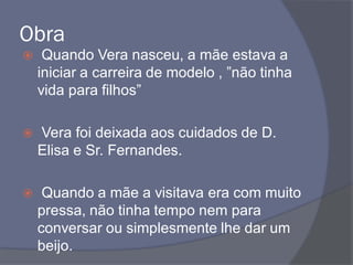 Obra
 Quando Vera nasceu, a mãe estava a
iniciar a carreira de modelo , ”não tinha
vida para filhos”
 Vera foi deixada aos cuidados de D.
Elisa e Sr. Fernandes.
 Quando a mãe a visitava era com muito
pressa, não tinha tempo nem para
conversar ou simplesmente lhe dar um
beijo.
 