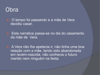 Obra
 O tempo foi passando e a mãe de Vera
decidiu casar.
 Esta narrativa passa-se no dia do casamento
da mãe de Vera.
 A Vera não lhe apetecia ir, não tinha uma boa
relação com a mãe, tendo sido abandonada
em recém-nascida, não conhecia o futuro
marido nem ninguém na festa.
 