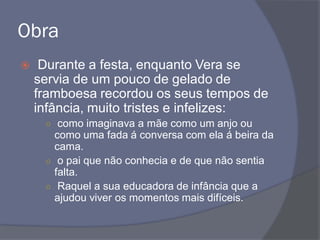 Obra
 Durante a festa, enquanto Vera se
servia de um pouco de gelado de
framboesa recordou os seus tempos de
infância, muito tristes e infelizes:
○ como imaginava a mãe como um anjo ou
como uma fada á conversa com ela á beira da
cama.
○ o pai que não conhecia e de que não sentia
falta.
○ Raquel a sua educadora de infância que a
ajudou viver os momentos mais difíceis.
 