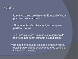 Obra
○ Lourenço o seu professor de Educação Visual
por quem se apaixonou
○ Duarte, noivo da mãe e amigo com quem
partilhou cartas.
○ Zé Lucas que era um modelo fotográfico de
televisão por quem também se apaixonou
Vera não tinha muitos amigos e então inventou
estas personagens escrevendo-lhes cartas e
inventando outras,
 
