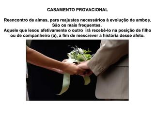 CASAMENTO PROVACIONAL
Reencontro de almas, para reajustes necessários à evolução de ambos.
São os mais frequentes.
Aquele que lesou afetivamente o outro irá recebê-lo na posição de filho
ou de companheiro (a), a fim de reescrever a história desse afeto.

 