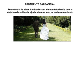 CASAMENTO SACRAFICIAL
Reencontro de alma iluminada com alma inferiorizada, com o
objetivo de redimi-la, ajudando-a na sua jornada ascencional.

 
