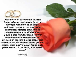 "Realmente, os casamentos de amor
jamais adoecem, mas nos enlaces de
provação redentora, os cônjuges
solicitaram, antes do berço terrestre,
determinadas tarefas em regime de
compromisso perante a Vida Infinita.
E, ante a Vida Infinita convém lembrar
sempre que os nossos débitos não
precisam de resgate, a longo prazo, pela
contabilidade dos séculos, desde que nos
empenhemos a solve-los em tempo curto,
pelo crediário da paciência, a serviço do
amor."
(Emmanuel)

 