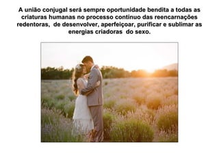A união conjugal será sempre oportunidade bendita a todas as
criaturas humanas no processo contínuo das reencarnações
redentoras, de desenvolver, aperfeiçoar, purificar e sublimar as
energias criadoras do sexo.

 