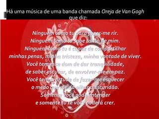 Há uma música de uma banda chamada Oreja de Van Gogh que diz:Ninguém como tu para fazer-me rir.Ninguém como tu sabe tanto de mim.Ninguém como tu é capaz de compartilharminhas penas, minha tristeza, minha vontade de viver.Você tem esse dom de dar tranqüilidade,de saber escutar, de envolver-me em paz.Você tem a virtude de fazer-me esquecero medo que me dá olhar a escuridão.Somente você pode entendere somente tu te você poderá crer.