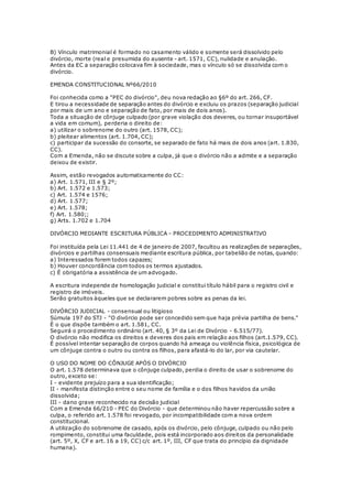 B) Vínculo matrimonial é formado no casamento válido e somente será dissolvido pelo
divórcio, morte (real e presumida do ausente - art. 1571, CC), nulidade e anulação.
Antes da EC a separação colocava fim à sociedade, mas o vínculo só se dissolvida com o
divórcio.
EMENDA CONSTITUCIONAL Nº66/2010
Foi conhecida como a "PEC do divórcio", deu nova redação ao §6º do art. 266, CF.
E tirou a necessidade de separação antes do divórcio e excluiu os prazos (separação judicial
por mais de um ano e separação de fato, por mais de dois anos).
Toda a situação de cônjuge culpado (por grave violação dos deveres, ou tornar insuportável
a vida em comum), perderia o direito de:
a) utilizar o sobrenome do outro (art. 1578, CC);
b) pleitear alimentos (art. 1.704, CC);
c) participar da sucessão do consorte, se separado de fato há mais de dois anos (art. 1.830,
CC).
Com a Emenda, não se discute sobre a culpa, já que o divórcio não a admite e a separação
deixou de existir.
Assim, estão revogados automaticamente do CC:
a) Art. 1.571, III e § 2º;
b) Art. 1.572 e 1.573;
c) Art. 1.574 e 1576;
d) Art. 1.577;
e) Art. 1.578;
f) Art. 1.580;;
g) Arts. 1.702 e 1.704
DIVÓRCIO MEDIANTE ESCRITURA PÚBLICA - PROCEDIMENTO ADMINISTRATIVO
Foi instituída pela Lei 11.441 de 4 de janeiro de 2007, facultou as realizações de separações,
divórcios e partilhas consensuais mediante escritura pública, por tabelião de notas, quando:
a) Interessados forem todos capazes;
b) Houver concordância com todos os termos ajustados.
c) É obrigatória a assistência de um advogado.
A escritura independe de homologação judicial e constitui título hábil para o registro civil e
registro de imóveis.
Serão gratuitos àqueles que se declararem pobres sobre as penas da lei.
DIVÓRCIO JUDICIAL - consensual ou litigioso
Súmula 197 do STJ - "O divórcio pode ser concedido sem que haja prévia partilha de bens."
É o que dispõe também o art. 1.581, CC.
Seguirá o procedimento ordinário (art. 40, § 3º da Lei de Divórcio - 6.515/77).
O divórcio não modifica os direitos e deveres dos pais em relação aos filhos (art.1.579, CC).
É possível intentar separação de corpos quando há ameaça ou violência física, psicológica de
um cônjuge contra o outro ou contra os filhos, para afastá-lo do lar, por via cautelar.
O USO DO NOME DO CÔNJUGE APÓS O DIVÓRCIO
O art. 1.578 determinava que o cônjuge culpado, perdia o direito de usar o sobrenome do
outro, exceto se:
I - evidente prejuízo para a sua identificação;
II - manifesta distinção entre o seu nome de família e o dos filhos havidos da união
dissolvida;
III - dano grave reconhecido na decisão judicial
Com a Emenda 66/210 - PEC do Divórcio - que determinou não haver repercussão sobre a
culpa, o referido art. 1.578 foi revogado, por incompatibilidade com a nova ordem
constitucional.
A utilização do sobrenome de casado, após os divórcio, pelo cônjuge, culpado ou não pelo
rompimento, constitui uma faculdade, pois está incorporado aos direitos da personalidade
(art. 5º, X, CF e art. 16 a 19, CC) c/c art. 1º, III, CF que trata do princípio da dignidade
humana).
 