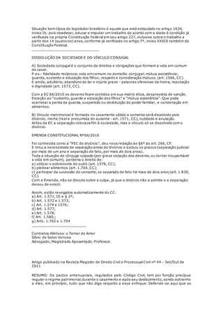 Situação bem típica do legislador brasileiro é aquele que está estipulado no artigo 1634,
inciso IX, pois obedecer, educar e imputar um trabalho de acordo com a idade é condição já
verificada na própria Constituição Federal em seu artigo 227, inclusive sobre o trabalho a
partir dos 14 (quatorze) anos, conforme já verificado no artigo 7º, inciso XXXIII também da
Constituição Federal.
_______________________________
DISSOLUÇÃO DA SOCIEDADE E DO VÍNCULO CONJUGAL
A) Sociedade conjugal é o conjunto de direitos e obrigações que formam a vida em comum
do casal.
P.ex.- fidelidade recíproca; vida em comum no domicílio conjugal; mútua assistência;
guarda, sustento e educação dos filhos; respeito e consideração mútuos. (art. 1566, CC).
E ainda, adultério, abandono do lar e injúria grave - palavras ofensivas da honra, reputação
e dignidade (art. 1573, CC).
Com a EC 66/2010 os deveres ficam contidos em sua matriz ética, desprovidos de sanção.
Exceção ao "sustento, guarde e educação dos filhos" e "mútua assistência". Que pode
acarretar a perda da guarda, suspensão ou destituição do poder familiar, e condenação em
alimentos.
B) Vínculo matrimonial é formado no casamento válido e somente será dissolvido pelo
divórcio, morte (real e presumida do ausente - art. 1571, CC), nulidade e anulação.
Antes da EC a separação colocava fim à sociedade, mas o vínculo só se dissolvida com o
divórcio.
EMENDA CONSTITUCIONAL Nº66/2010
Foi conhecida como a "PEC do divórcio", deu nova redação ao §6º do art. 266, CF.
E tirou a necessidade de separação antes do divórcio e excluiu os prazos (separação judicial
por mais de um ano e separação de fato, por mais de dois anos).
Toda a situação de cônjuge culpado (por grave violação dos deveres, ou tornar insuportável
a vida em comum), perderia o direito de:
a) utilizar o sobrenome do outro (art. 1578, CC);
b) pleitear alimentos (art. 1.704, CC);
c) participar da sucessão do consorte, se separado de fato há mais de dois anos (art. 1.830,
CC).
Com a Emenda, não se discute sobre a culpa, já que o divórcio não a admite e a separação
deixou de existir.
Assim, estão revogados automaticamente do CC:
a) Art. 1.571, III e § 2º;
b) Art. 1.572 e 1.573;
c) Art. 1.574 e 1576;
d) Art. 1.577;
e) Art. 1.578;
f) Art. 1.580;;
g) Arts. 1.702 e 1.704
_________________________
Contratos Afetivos: o Temor do Amor
Sílvio de Salvo Venosa
Advogado; Magistrado Aposentado; Professor.
Artigo publicado na Revista Magister de Direito Civil e Processual Civil nº 44 - Set/Out de
2011
RESUMO: Os pactos antenupciais, regulados pelo Código Civil, tem por função precípua
regular o regime patrimonial durante o casamento e após seu desfazimento, sendo estranho
a eles, em princípio, tudo que não diga respeito a esse enfoque. Defende -se aqui que os
 