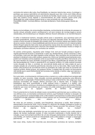 contratos de namoro são nulos. Sua finalidade, na massiva maioria das vezes, é proteger o
partícipe que possui patrimônio em detrimento daquele que não o tem, com nítida ofensa
aos princípios da dignidade humana e do Direito de Família. Assim sendo, um contrato desse
jaez não poderá nunca impedir o reconhecimento da união estável, assim como uma
declaração de união estável poderá levar a uma conclusão de sua inexistência.
PALAVRAS-CHAVE: Contrato Afetivo. Contrato de Namoro. Pacto Antenupcial. Direito de
Família.
Nesta era tecnológica, de comunicações imediatas, conhecimento de centenas de pessoas no
mundo virtual, pressão social e profissional e um sem número de normas legais a serem
obedecidas, era inevitável que as relações afetivas fossem afetadas e se transformassem.
O velho e tradicional namoro, situação prévia para o casamento, que apontava para um
noivado antecedente, desapareceu tal como era algumas décadas atrás. As velhas regras
sociais e freios sexuais do passado não existem mais. As inúmeras regras que impõem novos
deveres sociais, morais e responsabilidade patrimonial aos envolvidos em um relacionamento
afetivo forçam cada dia mais uma nova perspectiva nessa área de convivência. O temor da
responsabilização financeira após o final de uma relação tem incentivado muitos a redigir os
chamados contratos afetivos, ou contratos de namoro.
Os pactos antenupciais, regulados pelo Código Civil, tem por função precípua regular o
regime patrimonial durante o casamento e após seu desfazimento, sendo estranho a eles,
em princípio, tudo que não diga respeito a esse enfoque. Nos contratos de convivência que
atestam e declaram uma união estável, apesar de o fulcro ser também essencialmente esse,
podem ser incluídos outros aspectos como os que dizem respeito aos filhos menores de um e
de outro membro do casal, domicílio conjugal e dos filhos, especificação de direitos de visita
dos descendentes etc. Como o casamento é um negócio jurídico e a união estável consiste
numa situação de fato, o contrato de convivência desta pode ser mais amplo do que a
simples adoção de um sistema patrimonial, descrito na lei ou fora dela. Não é pelo fato de
existir uma escritura de convivência entre os partícipes da união que esta se converte em
negócio jurídico. Ainda porque, de qualquer forma, o simples fato de existir um documento
não atesta que o casal efetivamente tem conduta como marido e mulher, algo que apenas a
exterioridade social poderá demonstrar.
Por outro lado, a conhecimento intrínseco entre o namoro e a união estável nem sempre será
simples no caso concreto. Cada situação concreta geralmente apresenta uma diferente
compreensão e composição. Primeiramente porque nosso ordenamento não exige que duas
pessoas envolvidas em relação afetiva convivam sob o mesmo teto. O Código Civil
estabelece que será reconhecida a união estável entre o homem e a mulher, com
convivência pública, contínua e duradoura e estabelecida com o objetivo de constituir família.
Evidente que essa convivência que se traduz em união estável, gera e feitos patrimoniais
recíprocos que se aguçam quando do término da relação.
Pois é justamente no intuito de afastar esses consectários patrimoniais que a prática criou,
nos últimos anos, os chamados contratos de namoro, cuja finalidade é afastar a situaçã o de
fato que poderia ser compreendida como união estável. A perspectiva é avaliar até que ponto
é possível outorgar validade e eficácia a esses pactos que se travestem à primeira vista de
negócio jurídico, seu alcance e seus efeitos.
No início de um namoro, a paixão, com frequência, obscurece a razão. Nem sempre o
apaixonado é racional de início. Com o tempo e o decorrer da relação começam a surgir os
questionamentos nos enamorados. Para onde vamos? Vamos conviver? Só namorar? Casar?
Evoluir de alguma forma na relação ou involuir?
Não é fácil uma definição apriorística do que se entende por namoro e por união estável
depois de tantas mudanças sociais. O caso concreto examinado a fundo deverá dar a
solução, o que nem sempre será fácil. Se um dos cônjuges demonstrar a intenção de formar
uma família, um namoro poderá ser interpretado como união estável e ensejar a separação
patrimonial no que couber no término da relação.
Sob esse clima, muitos têm recorrido aos denominados contratos de namoro, também
 