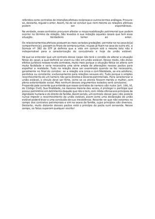 referidos como contratos de intenções afetivas recíprocas e outros termos análogos. Procura-
se, destarte, regular o amor. Assim, há de se concluir que nem mesmo as relações afetivas
podem ser espontâneas.
Na verdade, esses contratos procuram afastar a responsabilização patrimonial que podem
ocorrer no término da relação. São levados à sua redação aqueles casais que tem essa
situação. Verdadeiro temor ao amor.
Os relacionamentos afetivos possuem as mais variadas gradações: pernoita-se na casa do(a)
companheiro(a); passam os finais de semana juntos; roupas já ficam na casa do outro etc. a
Súmula nº 382 do STF já definira que a vida em comum sob o mesmo teto não é
indispensável para a caracterização do concubinato e hoje da união estável.
Há que se entender que um contrato desse naipe não terá o condão de alterar a situação
fática do casal, a qual definirá se vivem ou não em união estável. Desse modo, não diviso
efeitos jurídicos nesses novéis contratos, muito mais porque a situação fática se altera com
muita facilidade e seria necessária uma série ampla de alterações nesses pactos para
espelhar a realidade. Tudo na relação deve ser examinado quando se faz necessário,
geralmente no final do conúbio: se a relação era única e com fidelidade, se era adúltera;
periódica ou constante; exclusivamente para relações sexuais etc. Tudo porque o simples
reconhecimento de um namoro não gera direitos e deveres patrimoniais. Para caracterizar a
união estável, o vínculo deve ser forte, como se os atores fossem marido e mulher, com
plena exterioridade social. Mas nenhum desses argumentos isolados será conclusivo.
Propendo pela corrente que entende que esses contratos de namoro são nulos (art. 166, VI,
do Código Civil). Sua finalidade, na massiva maioria das vezes, é proteger o partícipe que
possui patrimônio em detrimento daquele que não o tem, com nítida ofensa aos princípios da
dignidade humana e do direito de família. Assim sendo, um contrato desse jaez não poderá
nunca impedir o reconhecimento da união estável, assim como uma declaração de união
estável poderá levar a uma conclusão de sua inexistência. Recorde-se que não estamos no
campo dos contratos patrimoniais e sim na seara da família, cujos princípios são diversos.
Destarte, muito distante desses pactos está o princípio do pacta sunt servanda. Nesse
campo, os fatos superam qualquer escrito!
 