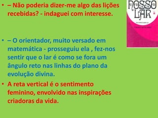 • – Não poderia dizer-me algo das lições
recebidas? - indaguei com interesse.
• – O orientador, muito versado em
matemática - prosseguiu ela , fez-nos
sentir que o lar é como se fora um
ângulo reto nas linhas do plano da
evolução divina.
• A reta vertical é o sentimento
feminino, envolvido nas inspirações
criadoras da vida.
 