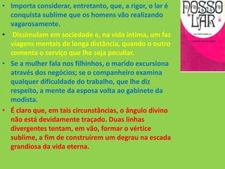 • Importa considerar, entretanto, que, a rigor, o lar é
conquista sublime que os homens vão realizando
vagarosamente.
• Dissimulam em sociedade e, na vida íntima, um faz
viagens mentais de longa distância, quando o outro
comenta o serviço que lhe seja peculiar.
• Se a mulher fala nos filhinhos, o marido excursiona
através dos negócios; se o companheiro examina
qualquer dificuldade do trabalho, que lhe diz
respeito, a mente da esposa volta ao gabinete da
modista.
• É claro que, em tais circunstâncias, o ângulo divino
não está devidamente traçado. Duas linhas
divergentes tentam, em vão, formar o vértice
sublime, a fim de construírem um degrau na escada
grandiosa da vida eterna.
 