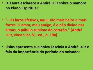 • D. Laura esclarece a André Luiz sobre o namoro
no Plano Espiritual:
• "- Os laços afetivos, aqui, são mais belos e mais
fortes. O amor, meu amigo, é o pão divino das
almas, o pábulo sublime do coração." (André
Luiz, Nosso lar, 51. ed., p. 104).
• Lisias apresenta sua noiva Lascínia a André Luiz e
fala da importância do período do noivado:
 
