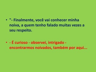 • "- Finalmente, você vai conhecer minha
noiva, a quem tenho falado muitas vezes a
seu respeito.
• - É curioso - observei, intrigado -
encontrarmos noivados, também por aqui...
 