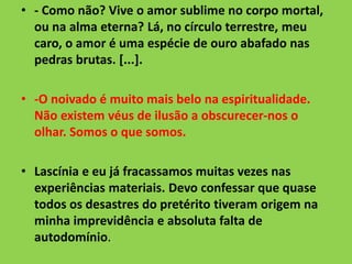 • - Como não? Vive o amor sublime no corpo mortal,
ou na alma eterna? Lá, no círculo terrestre, meu
caro, o amor é uma espécie de ouro abafado nas
pedras brutas. [...].
• -O noivado é muito mais belo na espiritualidade.
Não existem véus de ilusão a obscurecer-nos o
olhar. Somos o que somos.
• Lascínia e eu já fracassamos muitas vezes nas
experiências materiais. Devo confessar que quase
todos os desastres do pretérito tiveram origem na
minha imprevidência e absoluta falta de
autodomínio.
 