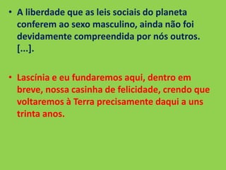 • A liberdade que as leis sociais do planeta
conferem ao sexo masculino, ainda não foi
devidamente compreendida por nós outros.
[...].
• Lascínia e eu fundaremos aqui, dentro em
breve, nossa casinha de felicidade, crendo que
voltaremos à Terra precisamente daqui a uns
trinta anos.
 