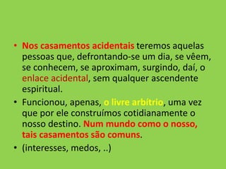 • Nos casamentos acidentais teremos aquelas
pessoas que, defrontando-se um dia, se vêem,
se conhecem, se aproximam, surgindo, daí, o
enlace acidental, sem qualquer ascendente
espiritual.
• Funcionou, apenas, o livre arbítrio, uma vez
que por ele construímos cotidianamente o
nosso destino. Num mundo como o nosso,
tais casamentos são comuns.
• (interesses, medos, ..)
 