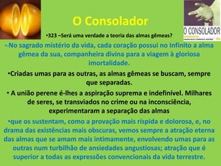 O Consolador
•323 –Será uma verdade a teoria das almas gêmeas?
•-No sagrado mistério da vida, cada coração possui no Infinito a alma
gêmea da sua, companheira divina para a viagem à gloriosa
imortalidade.
•Criadas umas para as outras, as almas gêmeas se buscam, sempre
que separadas.
• A união perene é-lhes a aspiração suprema e indefinível. Milhares
de seres, se transviados no crime ou na inconsciência,
experimentaram a separação das almas
•que os sustentam, como a provação mais ríspida e dolorosa, e, no
drama das existências mais obscuras, vemos sempre a atração eterna
das almas que se amam mais intimamente, envolvendo umas para as
outras num turbilhão de ansiedades angustiosas; atração que é
superior a todas as expressões convencionais da vida terrestre.
 