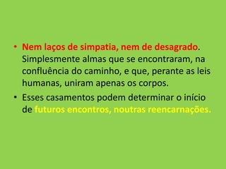 • Nem laços de simpatia, nem de desagrado.
Simplesmente almas que se encontraram, na
confluência do caminho, e que, perante as leis
humanas, uniram apenas os corpos.
• Esses casamentos podem determinar o início
de futuros encontros, noutras reencarnações.
 