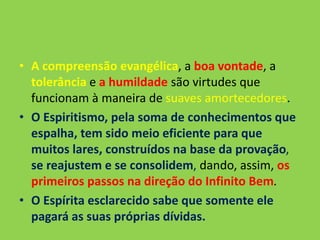 • A compreensão evangélica, a boa vontade, a
tolerância e a humildade são virtudes que
funcionam à maneira de suaves amortecedores.
• O Espiritismo, pela soma de conhecimentos que
espalha, tem sido meio eficiente para que
muitos lares, construídos na base da provação,
se reajustem e se consolidem, dando, assim, os
primeiros passos na direção do Infinito Bem.
• O Espírita esclarecido sabe que somente ele
pagará as suas próprias dívidas.
 