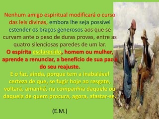 Nenhum amigo espiritual modificará o curso
das leis divinas, embora lhe seja possível
estender os braços generosos aos que se
curvam ante o peso de duras provas, entre as
quatro silenciosas paredes de um lar.
O espírita esclarecido, homem ou mulher,
aprende a renunciar, a benefício de sua paz e
do seu reajuste.
E o faz, ainda, porque tem a inabalável
certeza de que, se fugir hoje ao resgate,
voltará, amanhã, na companhia daquele ou
daquela de quem procura, agora, afastar-se.
(E.M.)
 