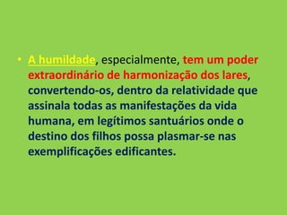 • A humildade, especialmente, tem um poder
extraordinário de harmonização dos lares,
convertendo-os, dentro da relatividade que
assinala todas as manifestações da vida
humana, em legítimos santuários onde o
destino dos filhos possa plasmar-se nas
exemplificações edificantes.
 