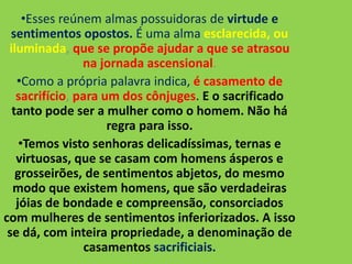 •Esses reúnem almas possuidoras de virtude e
sentimentos opostos. É uma alma esclarecida, ou
iluminada, que se propõe ajudar a que se atrasou
na jornada ascensional.
•Como a própria palavra indica, é casamento de
sacrifício, para um dos cônjuges. E o sacrificado
tanto pode ser a mulher como o homem. Não há
regra para isso.
•Temos visto senhoras delicadíssimas, ternas e
virtuosas, que se casam com homens ásperos e
grosseirões, de sentimentos abjetos, do mesmo
modo que existem homens, que são verdadeiras
jóias de bondade e compreensão, consorciados
com mulheres de sentimentos inferiorizados. A isso
se dá, com inteira propriedade, a denominação de
casamentos sacrificiais.
 