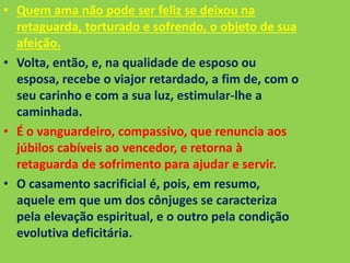 • Quem ama não pode ser feliz se deixou na
retaguarda, torturado e sofrendo, o objeto de sua
afeição.
• Volta, então, e, na qualidade de esposo ou
esposa, recebe o viajor retardado, a fim de, com o
seu carinho e com a sua luz, estimular-lhe a
caminhada.
• É o vanguardeiro, compassivo, que renuncia aos
júbilos cabíveis ao vencedor, e retorna à
retaguarda de sofrimento para ajudar e servir.
• O casamento sacrificial é, pois, em resumo,
aquele em que um dos cônjuges se caracteriza
pela elevação espiritual, e o outro pela condição
evolutiva deficitária.
 