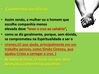 • .Casamentos sacrificiais
• Assim sendo, a mulher ou o homem que
escolhe companhia menos
elevada deve “levar a cruz ao calvário”,
• como se diz geralmente, porque, sem dúvida,
se comprometeu na Espiritualidade a ser o
• cireneu,(O que ajuda, principalmente em um
trabalho penoso, como Simão Cireneu, que
ajudou Cristo a carregar a cruz. )
• de todas as horas. O recuo, no caso, seria
deserção a compromisso assumido.
 