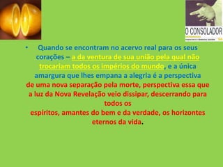 • Quando se encontram no acervo real para os seus
corações – a da ventura de sua união pela qual não
trocariam todos os impérios do mundo, e a única
amargura que lhes empana a alegria é a perspectiva
de uma nova separação pela morte, perspectiva essa que
a luz da Nova Revelação veio dissipar, descerrando para
todos os
espíritos, amantes do bem e da verdade, os horizontes
eternos da vida.
 