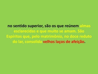 no sentido superior, são os que reúnem almas
esclarecidas e que muito se amam. São
Espíritos que, pelo matrimônio, no doce reduto
do lar, consolida velhos laços de afeição.
 