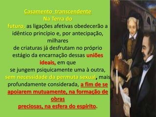 Casamento transcendente
Na Terra do
futuro, as ligações afetivas obedecerão a
idêntico princípio e, por antecipação,
milhares
de criaturas já desfrutam no próprio
estágio da encarnação dessas uniões
ideais, em que
se jungem psiquicamente uma à outra,
sem necessidade da permuta sexual, mais
profundamente considerada, a fim de se
apoiarem mutuamente, na formação de
obras
preciosas, na esfera do espírito.
 