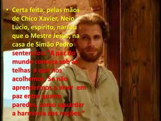 • Certa feita, pelas mãos
de Chico Xavier, Neio
Lúcio, espírito, narrou
que o Mestre Jesus, na
casa de Simão Pedro
sentenciou:"A paz do
mundo começa sob as
telhas a que nos
acolhemos. Se não
aprendermos a viver em
paz entre quatro
paredes, como aguardar
a harmonia das nações.“
 