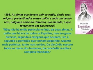 •298. As almas que devam unir-se estão, desde suas
origens, predestinadas a essa união e cada um de nós
tem, nalguma parte do Universo, sua metade, a que
fatalmente um dia reunirá?
“Não; não há união particular e fatal, de duas almas. A
união que há é a de todos os Espíritos, mas em graus
diversos, segundo a categoria que ocupam, isto é,
segundo a perfeição que tenham adquirido. Quanto
mais perfeitos, tanto mais unidos. Da discórdia nascem
todos os males dos humanos; da concórdia resulta a
completa felicidade.”
 