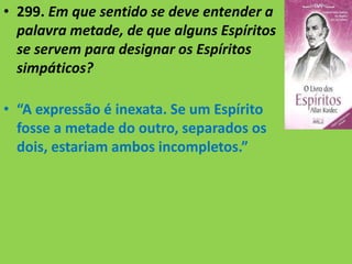 • 299. Em que sentido se deve entender a
palavra metade, de que alguns Espíritos
se servem para designar os Espíritos
simpáticos?
• “A expressão é inexata. Se um Espírito
fosse a metade do outro, separados os
dois, estariam ambos incompletos.”
 