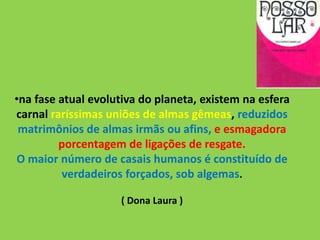 •na fase atual evolutiva do planeta, existem na esfera
carnal raríssimas uniões de almas gêmeas, reduzidos
matrimônios de almas irmãs ou afins, e esmagadora
porcentagem de ligações de resgate.
O maior número de casais humanos é constituído de
verdadeiros forçados, sob algemas.
( Dona Laura )
 