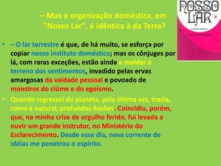 – Mas a organização doméstica, em
"Nosso Lar", é idêntica à da Terra?
• – O lar terrestre é que, de há muito, se esforça por
copiar nosso instituto doméstico; mas os cônjuges por
lá, com raras exceções, estão ainda a moldar o
terreno dos sentimentos, invadido pelas ervas
amargosas da vaidade pessoal e povoado de
monstros do ciúme e do egoísmo.
• Quando regressei do planeta, pela última vez, trazia,
como é natural, profundas ilusões. Coincidiu, porém,
que, na minha crise de orgulho ferido, fui levada a
ouvir um grande instrutor, no Ministério do
Esclarecimento. Desde esse dia, nova corrente de
idéias me penetrou o espírito.
 