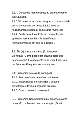 2.2.4. Dureza do meu coração; eu era extremente
individualista.
2.2.5.Só pensava em mim; coloquei a minha vontade
acima da vontade de Deus; 2.2.6.Ciúme do
relacionamento pastoral com outras mulheres;
2.2.7. Perda de autocontrole em momentos de
agressão verbal também foi identificada:
“Tinha momentos em que eu explodia”.
2.3. Ele (a) nunca me amou (5 cônjuges)
Ela falava, “Como posso dar alguma coisa que
nunca recebi”. Ela não gostava de mim. Falou isto
por 20 anos. Ela queria separar de mim.
2.4. Problemas sexuais (3 cônjuges)
2.4.1. Procurando outra mulher na internet
2.4.2. Incapacidade de satisfazer a esposa
sexualmente devido a orgasmo precoce
2.4.3. Estupro antes do casamento
2.5. Problemas Comportamentais: hipocrisia como
pastor (2); problemas de comunicação (2); não
 