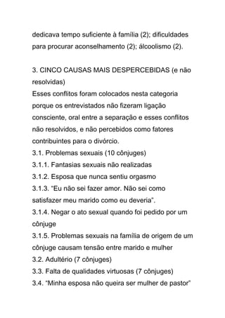 dedicava tempo suficiente à família (2); dificuldades
para procurar aconselhamento (2); álcoolismo (2).
3. CINCO CAUSAS MAIS DESPERCEBIDAS (e não
resolvidas)
Esses conflitos foram colocados nesta categoria
porque os entrevistados não fizeram ligação
consciente, oral entre a separação e esses conflitos
não resolvidos, e não percebidos como fatores
contribuintes para o divórcio.
3.1. Problemas sexuais (10 cônjuges)
3.1.1. Fantasias sexuais não realizadas
3.1.2. Esposa que nunca sentiu orgasmo
3.1.3. “Eu não sei fazer amor. Não sei como
satisfazer meu marido como eu deveria”.
3.1.4. Negar o ato sexual quando foi pedido por um
cônjuge
3.1.5. Problemas sexuais na família de origem de um
cônjuge causam tensão entre marido e mulher
3.2. Adultério (7 cônjuges)
3.3. Falta de qualidades virtuosas (7 cônjuges)
3.4. “Minha esposa não queira ser mulher de pastor”
 