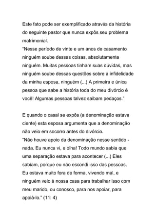 Este fato pode ser exemplificado através da história
do seguinte pastor que nunca expôs seu problema
matrimonial.
“Nesse período de vinte e um anos de casamento
ninguém soube dessas coisas, absolutamente
ninguém. Muitas pessoas tinham suas dúvidas, mas
ninguém soube dessas questões sobre a infidelidade
da minha esposa, ninguém (...) A primeira e única
pessoa que sabe a história toda do meu divórcio é
você! Algumas pessoas talvez saibam pedaços.”
E quando o casal se expôs (a denominação estava
ciente) esta esposa argumenta que a denominação
não veio em socorro antes do divórcio.
“Não houve apoio da denominação nesse sentido -
nada. Eu nunca vi, e olha! Todo mundo sabia que
uma separação estava para acontecer (...) Eles
sabiam, porque eu não escondi isso das pessoas.
Eu estava muito fora de forma, vivendo mal, e
ninguém veio à nossa casa para trabalhar isso com
meu marido, ou conosco, para nos apoiar, para
apoiá-lo.” (11: 4)
 