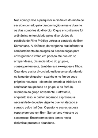 Nós começamos a pesquisar a dinâmica do medo de
ser abandonado pela denominação antes e durante
os dias sombrios do divórcio. O que encontramos foi
a dinâmica entendidada pelos divorciados da
parábola do Filho Pródigo versus a parábola do Bom
Samaritano. A dinâmica da vergonha era: informar o
comportamento de colegas da denominação para
envergonhar o irmão em pecado até que ele se
arrependesse, distanciando-o do grupo e,
consequentemente, também sua ex-esposa e filhos.
Quando o pastor divorciado estivesse se afundando
na lama do chiqueiro - sozinho e no fim de seus
próprios recursos - ele então tomaria a iniciativa de
confessar seu pecado ao grupo, e ao fazê-lo,
retornaria ao grupo novamente. Entretanto,
enquanto isso, o pastor separado expressou a
necessidade do judeu viajante que foi atacado e
surrado pelos ladrões. O pastor e sua ex-esposa
esperavam que um Bom Samaritano viesse e os
socorresse. Encontramos dois temas nesta
dinâmica: procura e abandono.
 